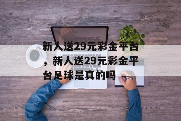 新人送29元彩金平台，新人送29元彩金平台足球是真的吗